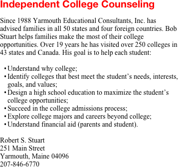 Independent College Counseling

Since 1988 Yarmouth Educational Consultants, Inc. has advised families in all 50 states and four foreign countries. Bob Stuart helps families make the most of their college opportunities. Over 19 years he has visited over 250 colleges in 43 states and Canada. His goal is to help each student:

Understand why college;
Identify colleges that best meet the student’s needs, interests, goals, and values;
Design a high school education to maximize the student’s college opportunities;
Succeed in the college admissions process;
Explore college majors and careers beyond college;
Understand financial aid (parents and student).

Robert S. Stuart
251 Main Street
Yarmouth, Maine 04096
207-846-6770
